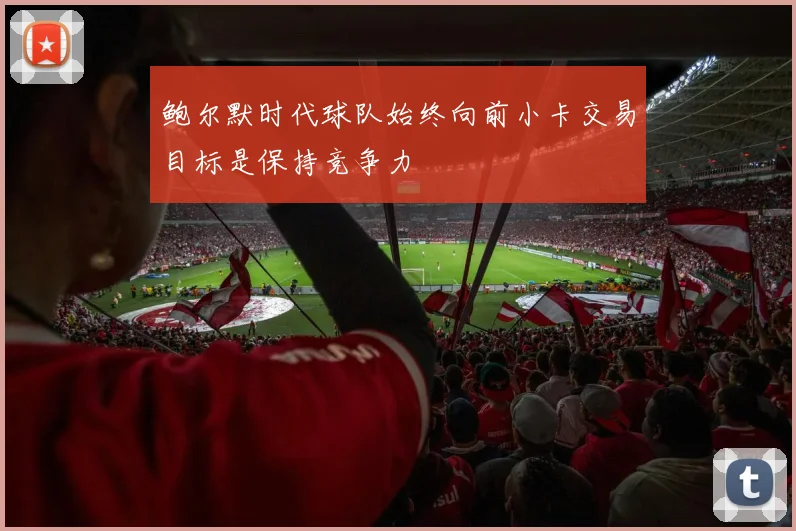 鲍尔默时代球队始终向前小卡交易目标是保持竞争力