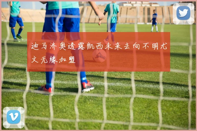 迪马济奥透露凯西未来去向不明尤文无缘加盟