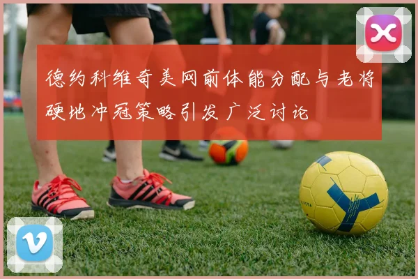 德约科维奇美网前体能分配与老将硬地冲冠策略引发广泛讨论