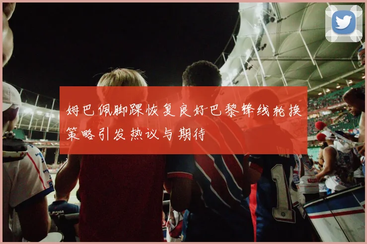 姆巴佩脚踝恢复良好巴黎锋线轮换策略引发热议与期待