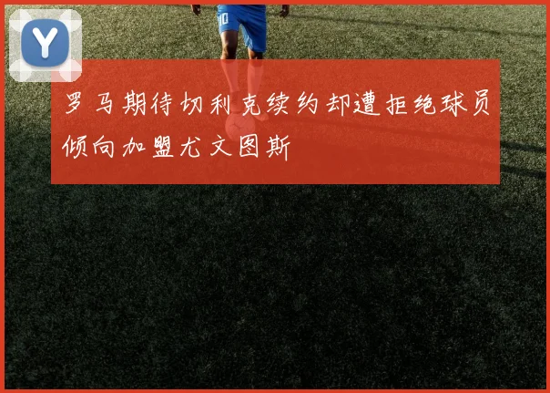 罗马期待切利克续约却遭拒绝球员倾向加盟尤文图斯