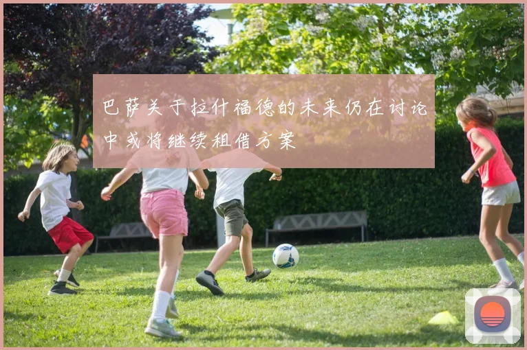 巴萨关于拉什福德的未来仍在讨论中或将继续租借方案