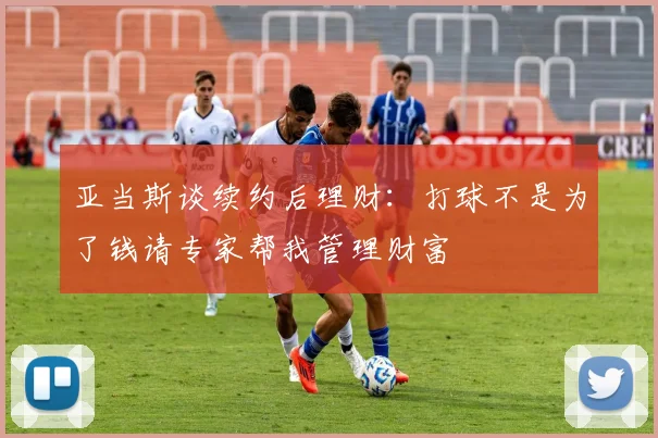 亚当斯谈续约后理财：打球不是为了钱请专家帮我管理财富