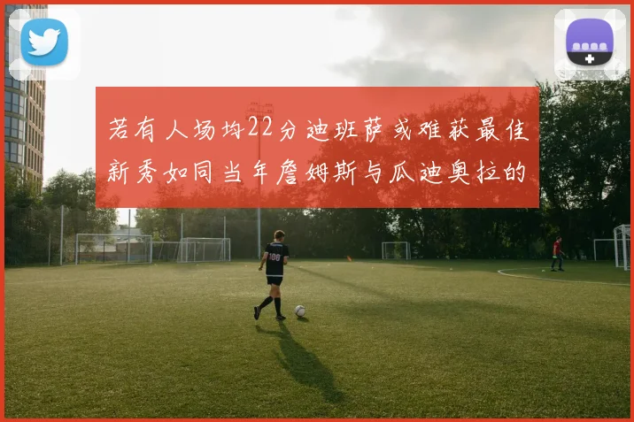 若有人场均22分迪班萨或难获最佳新秀如同当年詹姆斯与瓜迪奥拉的对比