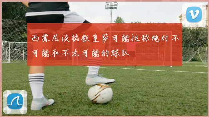 西蒙尼谈执教皇萨可能性称绝对不可能和不太可能的球队