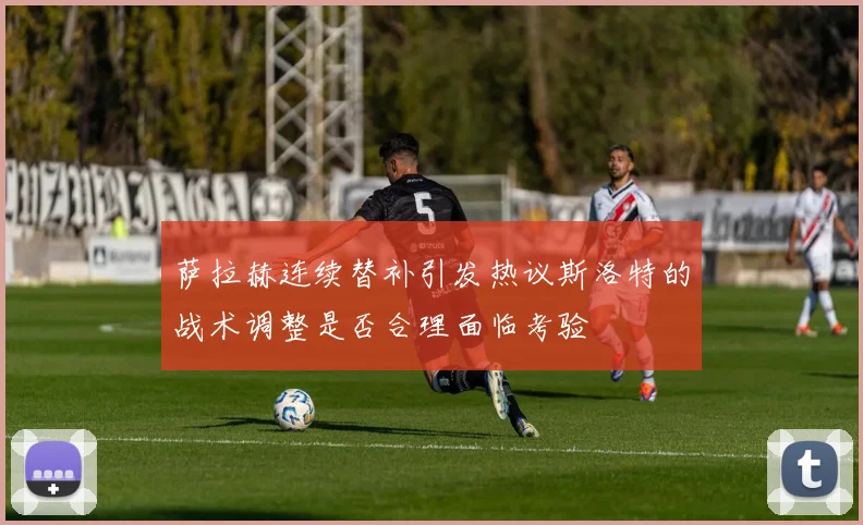 萨拉赫连续替补引发热议斯洛特的战术调整是否合理面临考验